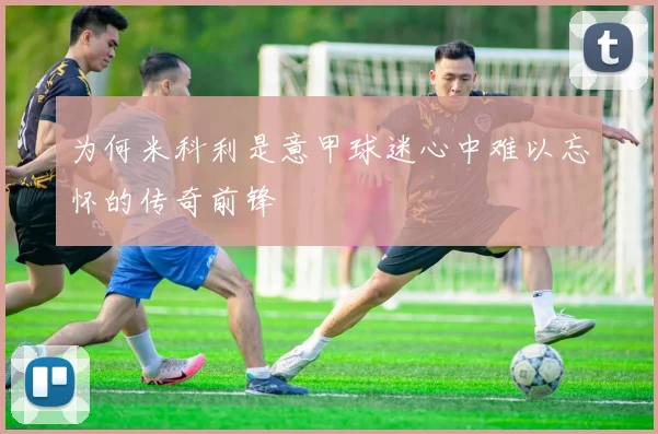 为何米科利是意甲球迷心中难以忘怀的传奇前锋