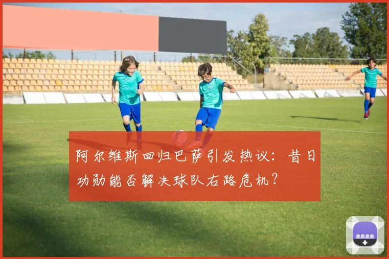 阿尔维斯回归巴萨引发热议：昔日功勋能否解决球队右路危机？