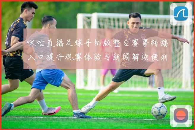 咪咕直播足球手机版整合赛事转播入口提升观赛体验与新闻解读便利