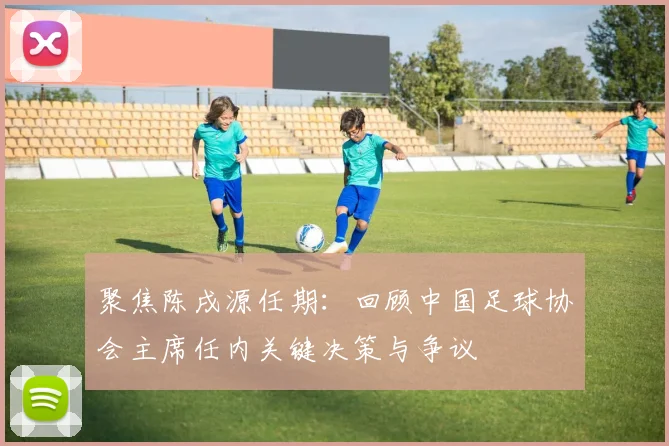 聚焦陈戌源任期：回顾中国足球协会主席任内关键决策与争议