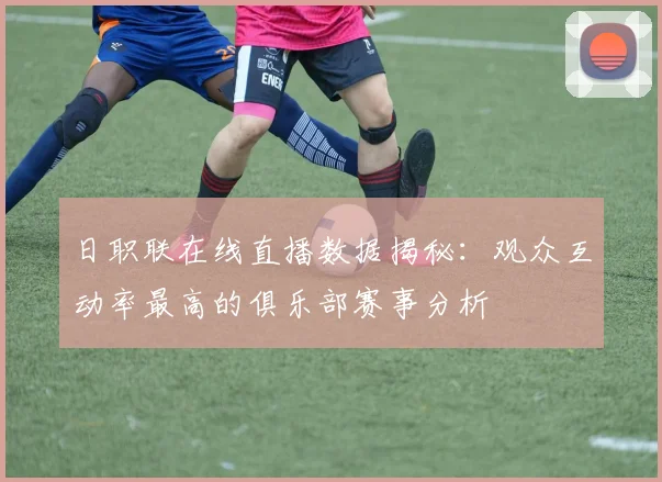 日职联在线直播数据揭秘：观众互动率最高的俱乐部赛事分析