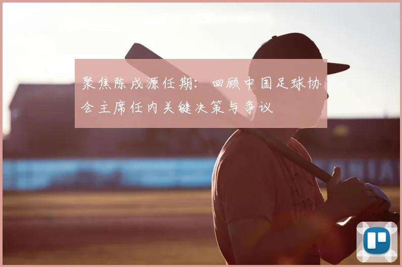 聚焦陈戌源任期：回顾中国足球协会主席任内关键决策与争议
