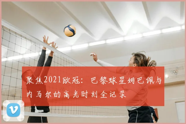 聚焦2021欧冠：巴黎球星姆巴佩与内马尔的高光时刻全记录