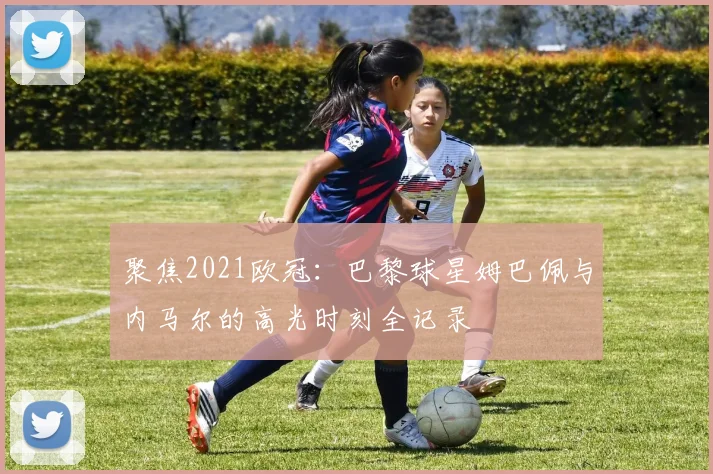 聚焦2021欧冠：巴黎球星姆巴佩与内马尔的高光时刻全记录