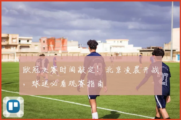 欧冠决赛时间敲定！北京凌晨开战，球迷必看观赛指南