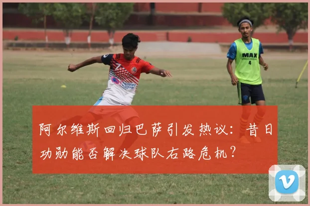 阿尔维斯回归巴萨引发热议：昔日功勋能否解决球队右路危机？