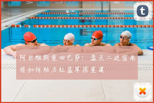阿尔维斯重回巴萨：盘点二进宫老将如何助力红蓝军团重建