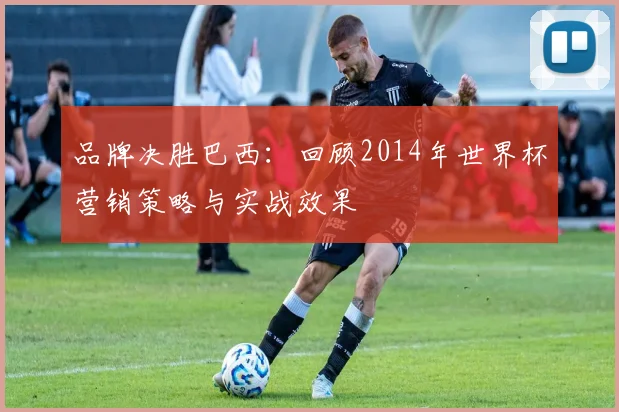 品牌决胜巴西：回顾2014年世界杯营销策略与实战效果