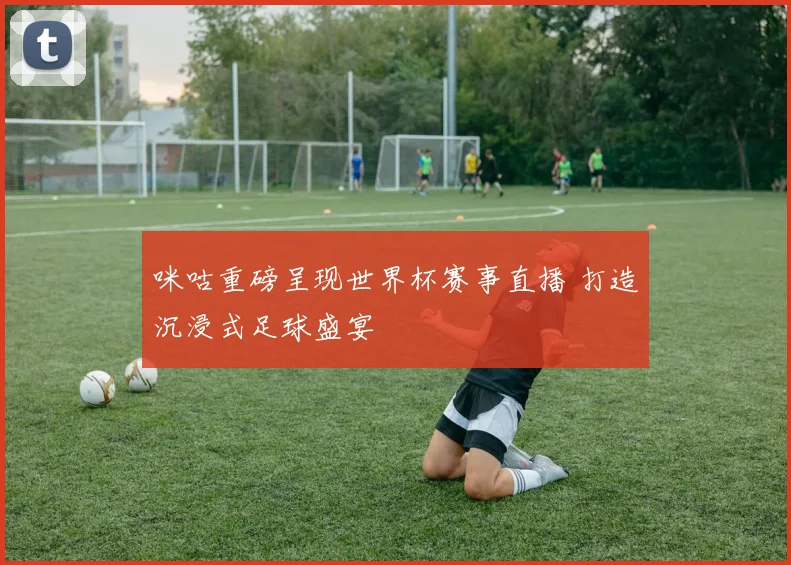 咪咕重磅呈现世界杯赛事直播 打造沉浸式足球盛宴