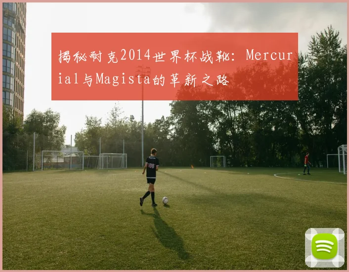 揭秘耐克2014世界杯战靴：Mercurial与Magista的革新之路