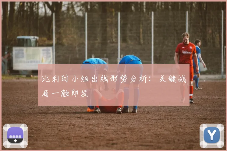 比利时小组出线形势分析：关键战局一触即发