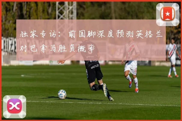 独家专访:前国脚深度预测英格兰对巴拿马胜负概率