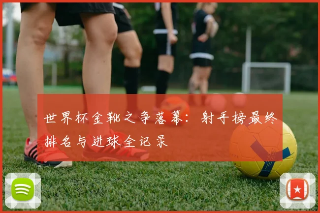 世界杯金靴之争落幕：射手榜最终排名与进球全记录