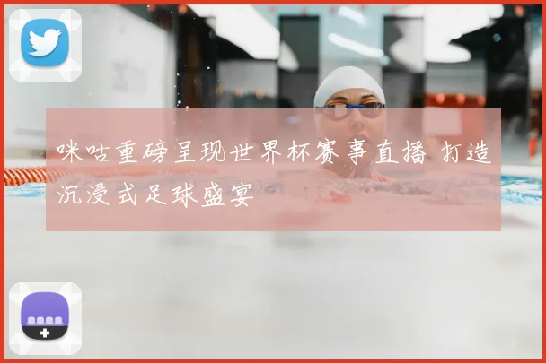 咪咕重磅呈现世界杯赛事直播 打造沉浸式足球盛宴
