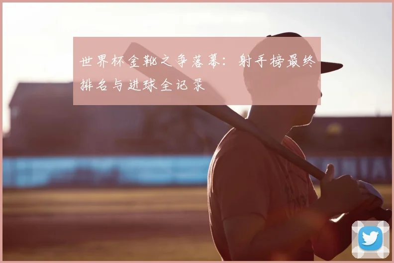 世界杯金靴之争落幕：射手榜最终排名与进球全记录