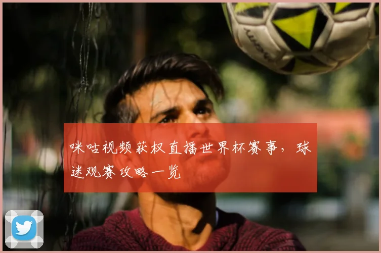 咪咕视频获权直播世界杯赛事，球迷观赛攻略一览