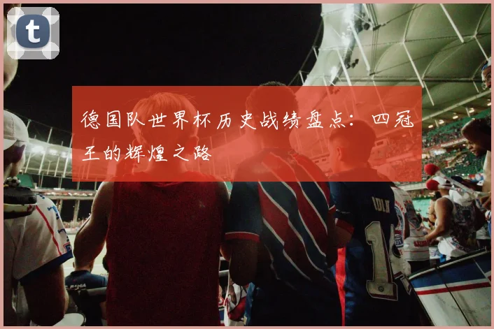 德国队世界杯历史战绩盘点:四冠王的辉煌之路