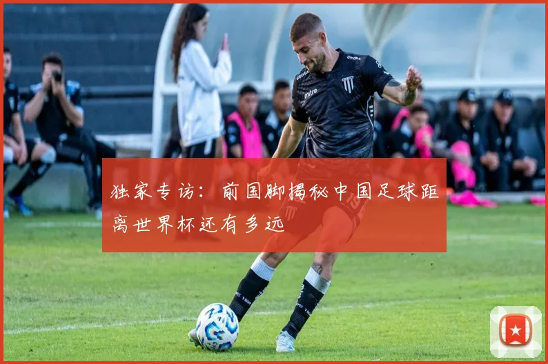 独家专访：前国脚揭秘中国足球距离世界杯还有多远