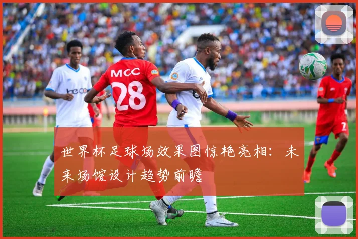 世界杯足球场效果图惊艳亮相：未来场馆设计趋势前瞻